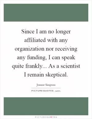 Since I am no longer affiliated with any organization nor receiving any funding, I can speak quite frankly... As a scientist I remain skeptical Picture Quote #1