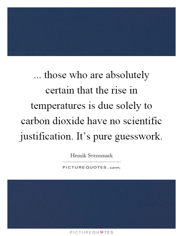 ... those who are absolutely certain that the rise in temperatures is due solely to carbon dioxide have no scientific justification. It's pure guesswork Picture Quote #1