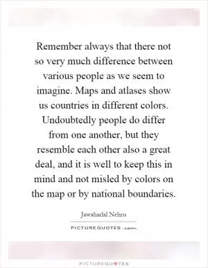 Remember always that there not so very much difference between various people as we seem to imagine. Maps and atlases show us countries in different colors. Undoubtedly people do differ from one another, but they resemble each other also a great deal, and it is well to keep this in mind and not misled by colors on the map or by national boundaries Picture Quote #1