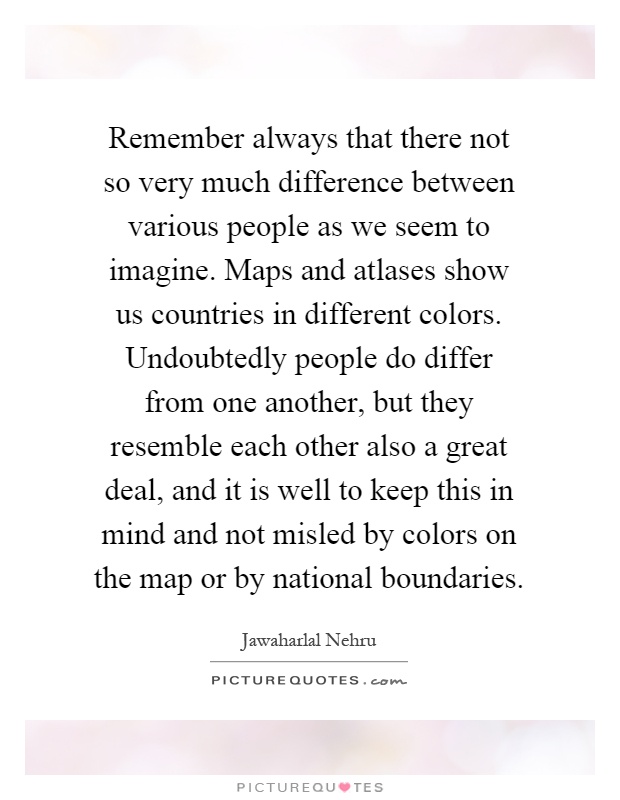 Remember always that there not so very much difference between various people as we seem to imagine. Maps and atlases show us countries in different colors. Undoubtedly people do differ from one another, but they resemble each other also a great deal, and it is well to keep this in mind and not misled by colors on the map or by national boundaries Picture Quote #1