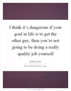 I think it’s dangerous if your goal in life is to get the other guy, then you’re not going to be doing a really quality job yourself Picture Quote #1