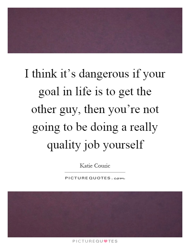 I think it's dangerous if your goal in life is to get the other guy, then you're not going to be doing a really quality job yourself Picture Quote #1