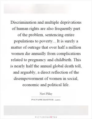 Discrimination and multiple deprivations of human rights are also frequently part of the problem, sentencing entire populations to poverty... It is surely a matter of outrage that over half a million women die annually from complications related to pregnancy and childbirth. This is nearly half the annual global death toll, and arguably, a direct reflection of the disempowerment of women in social, economic and political life Picture Quote #1