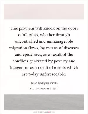 This problem will knock on the doors of all of us, whether through uncontrolled and unmanageable migration flows, by means of diseases and epidemics, as a result of the conflicts generated by poverty and hunger, or as a result of events which are today unforeseeable Picture Quote #1