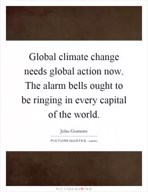 Global climate change needs global action now. The alarm bells ought to be ringing in every capital of the world Picture Quote #1