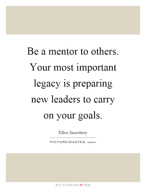 Be a mentor to others. Your most important legacy is preparing new leaders to carry on your goals Picture Quote #1