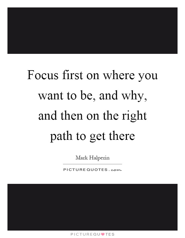 Focus first on where you want to be, and why, and then on the right path to get there Picture Quote #1