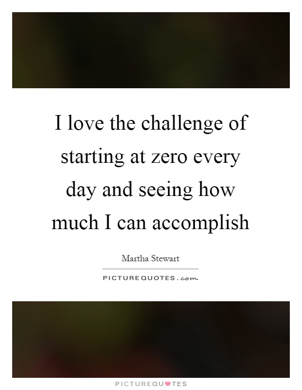 I love the challenge of starting at zero every day and seeing how much I can accomplish Picture Quote #1