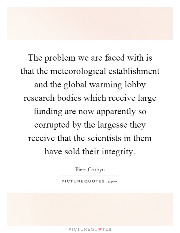 The problem we are faced with is that the meteorological establishment and the global warming lobby research bodies which receive large funding are now apparently so corrupted by the largesse they receive that the scientists in them have sold their integrity Picture Quote #1