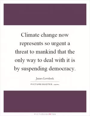 Climate change now represents so urgent a threat to mankind that the only way to deal with it is by suspending democracy Picture Quote #1