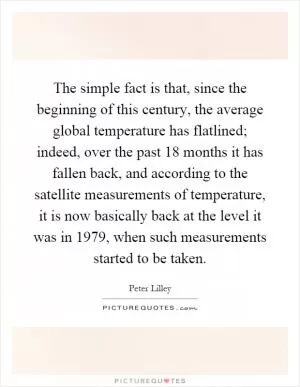 The simple fact is that, since the beginning of this century, the average global temperature has flatlined; indeed, over the past 18 months it has fallen back, and according to the satellite measurements of temperature, it is now basically back at the level it was in 1979, when such measurements started to be taken Picture Quote #1