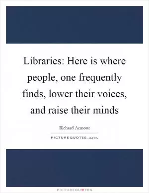 Libraries: Here is where people, one frequently finds, lower their voices, and raise their minds Picture Quote #1