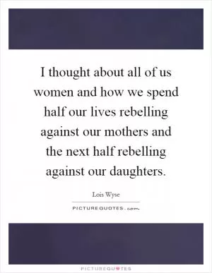 I thought about all of us women and how we spend half our lives rebelling against our mothers and the next half rebelling against our daughters Picture Quote #1