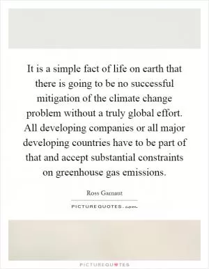 It is a simple fact of life on earth that there is going to be no successful mitigation of the climate change problem without a truly global effort. All developing companies or all major developing countries have to be part of that and accept substantial constraints on greenhouse gas emissions Picture Quote #1