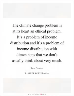 The climate change problem is at its heart an ethical problem. It’s a problem of income distribution and it’s a problem of income distribution with dimensions that we don’t usually think about very much Picture Quote #1
