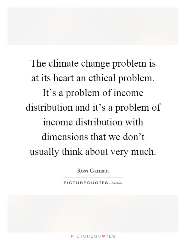 The climate change problem is at its heart an ethical problem. It's a problem of income distribution and it's a problem of income distribution with dimensions that we don't usually think about very much Picture Quote #1