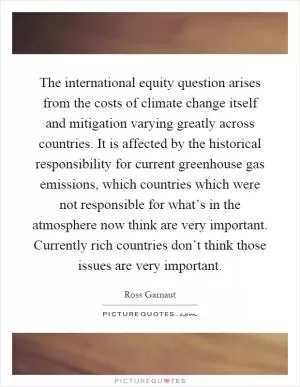 The international equity question arises from the costs of climate change itself and mitigation varying greatly across countries. It is affected by the historical responsibility for current greenhouse gas emissions, which countries which were not responsible for what’s in the atmosphere now think are very important. Currently rich countries don’t think those issues are very important Picture Quote #1