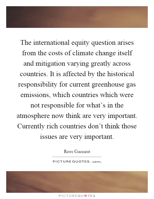 The international equity question arises from the costs of climate change itself and mitigation varying greatly across countries. It is affected by the historical responsibility for current greenhouse gas emissions, which countries which were not responsible for what's in the atmosphere now think are very important. Currently rich countries don't think those issues are very important Picture Quote #1