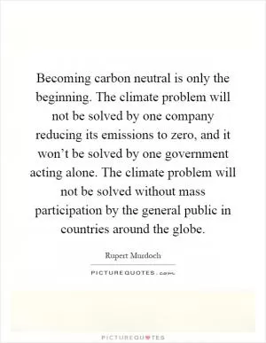 Becoming carbon neutral is only the beginning. The climate problem will not be solved by one company reducing its emissions to zero, and it won’t be solved by one government acting alone. The climate problem will not be solved without mass participation by the general public in countries around the globe Picture Quote #1