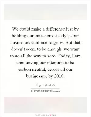 We could make a difference just by holding our emissions steady as our businesses continue to grow. But that doesn’t seem to be enough: we want to go all the way to zero. Today, I am announcing our intention to be carbon neutral, across all our businesses, by 2010 Picture Quote #1