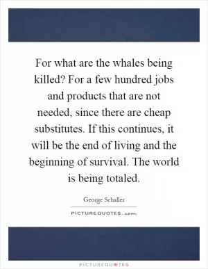 For what are the whales being killed? For a few hundred jobs and products that are not needed, since there are cheap substitutes. If this continues, it will be the end of living and the beginning of survival. The world is being totaled Picture Quote #1
