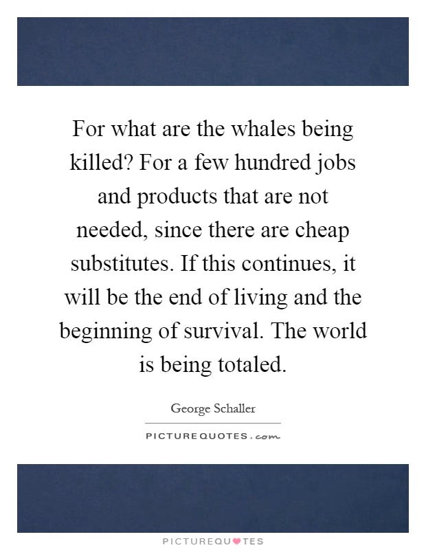 For what are the whales being killed? For a few hundred jobs and products that are not needed, since there are cheap substitutes. If this continues, it will be the end of living and the beginning of survival. The world is being totaled Picture Quote #1