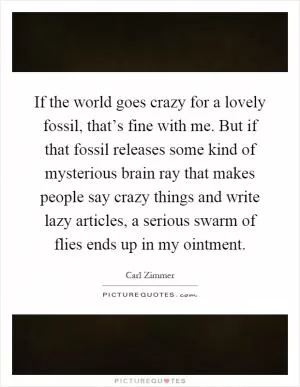 If the world goes crazy for a lovely fossil, that’s fine with me. But if that fossil releases some kind of mysterious brain ray that makes people say crazy things and write lazy articles, a serious swarm of flies ends up in my ointment Picture Quote #1