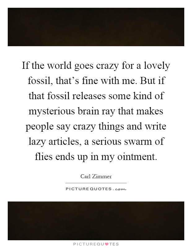 If the world goes crazy for a lovely fossil, that's fine with me. But if that fossil releases some kind of mysterious brain ray that makes people say crazy things and write lazy articles, a serious swarm of flies ends up in my ointment Picture Quote #1