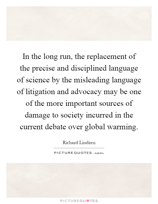 In the long run, the replacement of the precise and disciplined language of science by the misleading language of litigation and advocacy may be one of the more important sources of damage to society incurred in the current debate over global warming Picture Quote #1