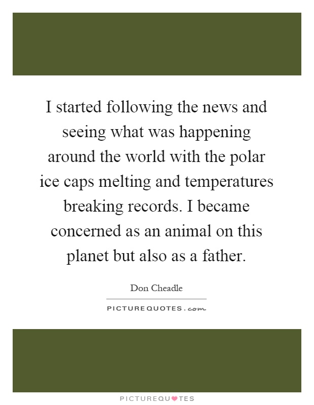 I started following the news and seeing what was happening around the world with the polar ice caps melting and temperatures breaking records. I became concerned as an animal on this planet but also as a father Picture Quote #1