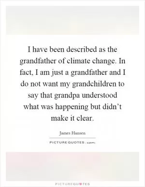 I have been described as the grandfather of climate change. In fact, I am just a grandfather and I do not want my grandchildren to say that grandpa understood what was happening but didn’t make it clear Picture Quote #1