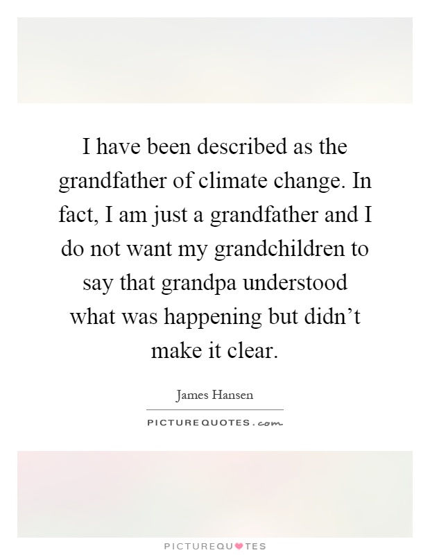 I have been described as the grandfather of climate change. In fact, I am just a grandfather and I do not want my grandchildren to say that grandpa understood what was happening but didn't make it clear Picture Quote #1