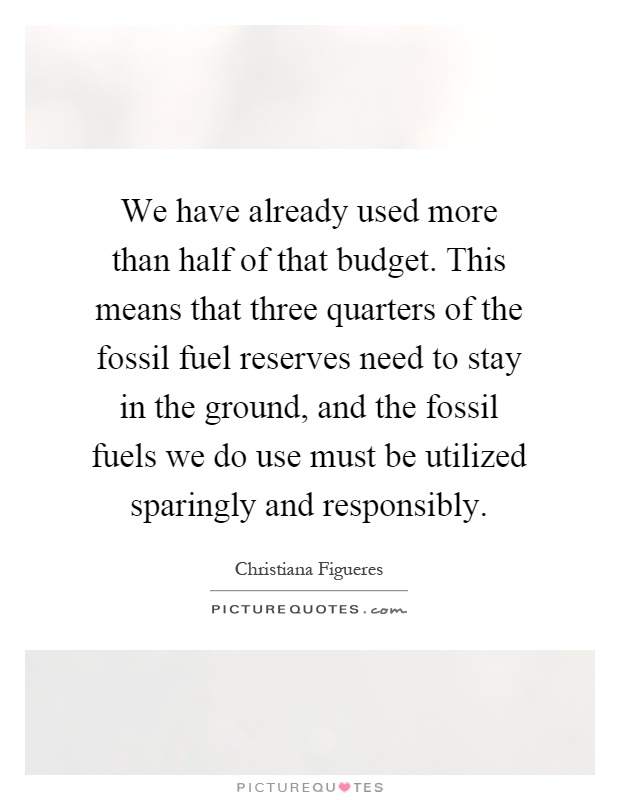 We have already used more than half of that budget. This means that three quarters of the fossil fuel reserves need to stay in the ground, and the fossil fuels we do use must be utilized sparingly and responsibly Picture Quote #1
