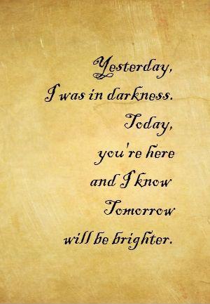 Yesterday i was darkness, today you're here and i know tomorrow will be brighter Picture Quote #1