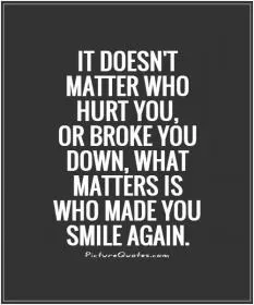 It doesn't matter who hurt you, or broke you down, what matters is who made you smile again Picture Quote #1