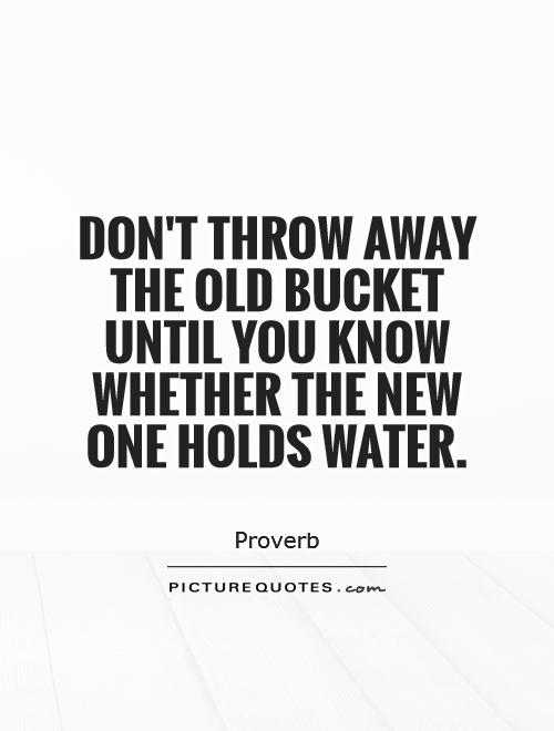 Don't throw away the old bucket until you know whether the new one holds water Picture Quote #1