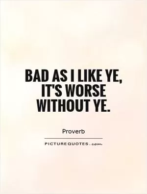 Bad as I like ye, it's worse without ye Picture Quote #1