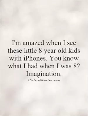 I'm amazed when I see these little 8 year old kids with iPhones. You know what I had when I was 8? Imagination Picture Quote #1