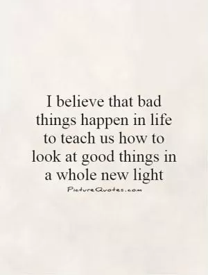 I believe that bad things happen in life to teach us how to look at good things in a whole new light Picture Quote #1