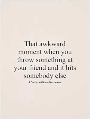 That awkward moment when you throw something at your friend and it hits somebody else Picture Quote #1