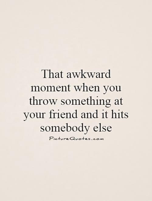 That awkward moment when you throw something at your friend and it hits somebody else Picture Quote #1