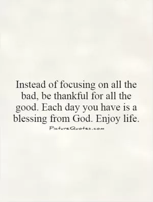 Instead of focusing on all the bad, be thankful for all the good. Each day you have is a blessing from God. Enjoy life Picture Quote #1