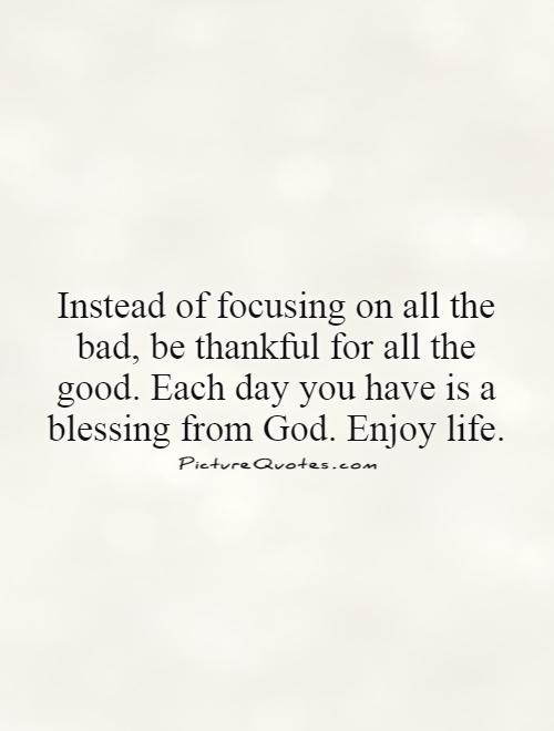 Instead of focusing on all the bad, be thankful for all the good. Each day you have is a blessing from God. Enjoy life Picture Quote #1
