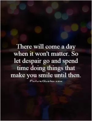 There will come a day when it won't matter. So let despair go and spend time doing things that make you smile until then Picture Quote #1