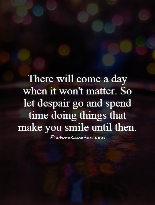 There will come a day when it won't matter. So let despair go and spend time doing things that make you smile until then Picture Quote #1