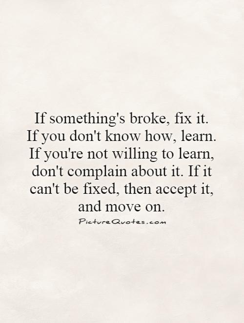 If something's broke, fix it.  If you don't know how, learn. If you're not willing to learn, don't complain about it. If it can't be fixed, then accept it, and move on Picture Quote #1