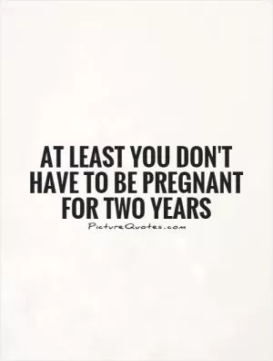 At least you don't have to be pregnant for two years Picture Quote #1
