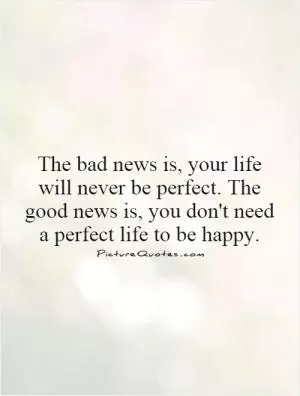 The bad news is, your life will never be perfect. The good news is, you don't need a perfect life to be happy Picture Quote #1