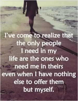 I've come to realize that the only people I need in my life are the ones who need me in theirs, even when I have nothing else to offer them but myself Picture Quote #1