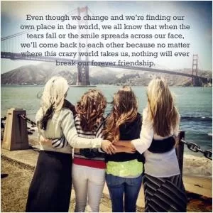 Even though we change and we're finding our own place in the world, we all know that when the tears fall or the smile spreads across our face, we'll come back to each other because no matter where this crazy world takes us, nothing will ever break our forever friendship Picture Quote #1